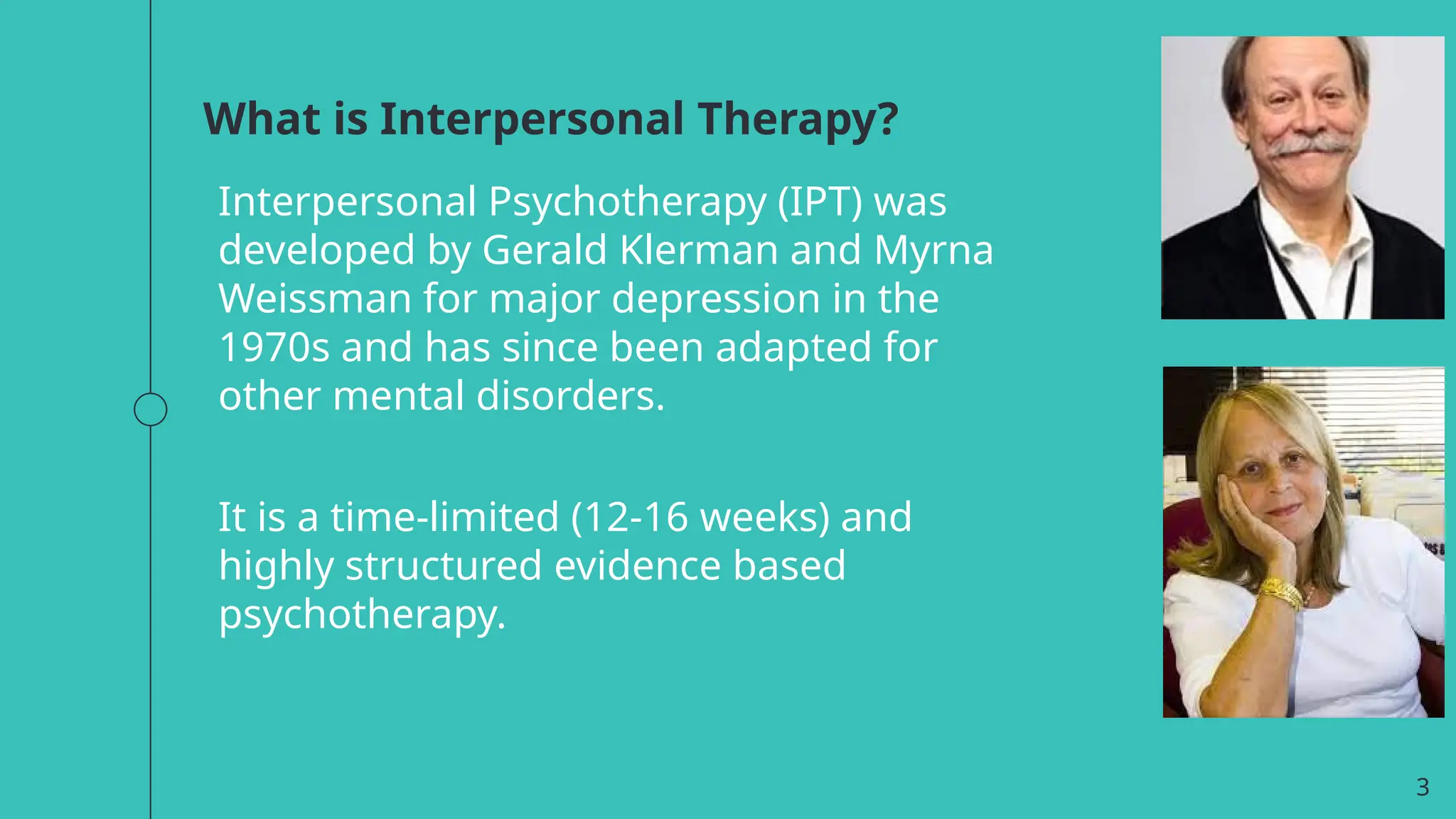 What is Interpersonal Therapy?
Interpersonal Psychotherapy (IPT) was
developed by Gerald Klerman and Myrna
Weissman for major depression in the
1970s and has since been adapted for
other mental disorders.
It is a time-limited (12-16 weeks) and
highly structured evidence based
psychotherapy.
3
 