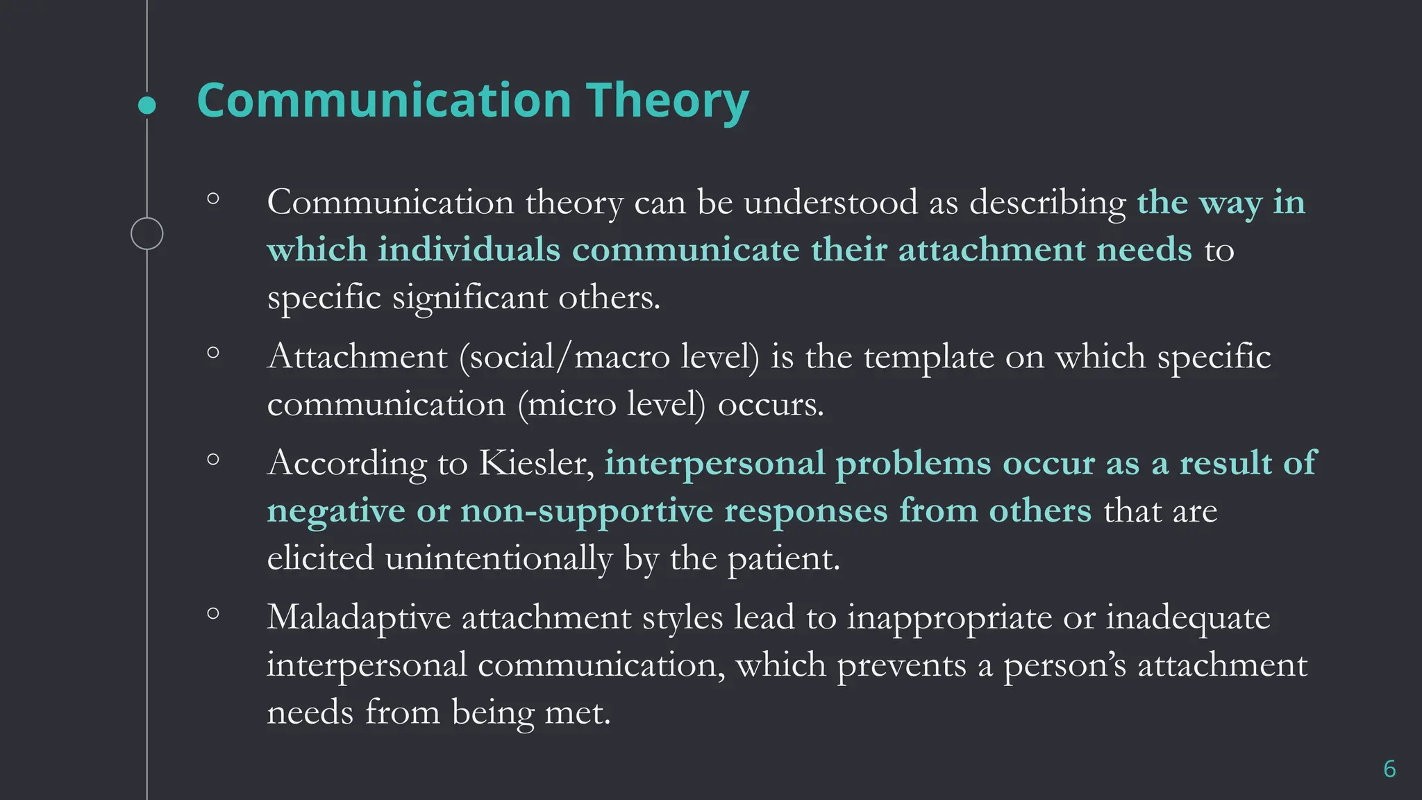 Communication Theory
6
◦ Communication theory can be understood as describing the way in
which individuals communicate their attachment needs to
specific significant others.
◦ Attachment (social/macro level) is the template on which specific
communication (micro level) occurs.
◦ According to Kiesler, interpersonal problems occur as a result of
negative or non-supportive responses from others that are
elicited unintentionally by the patient.
◦ Maladaptive attachment styles lead to inappropriate or inadequate
interpersonal communication, which prevents a person’s attachment
needs from being met.
 