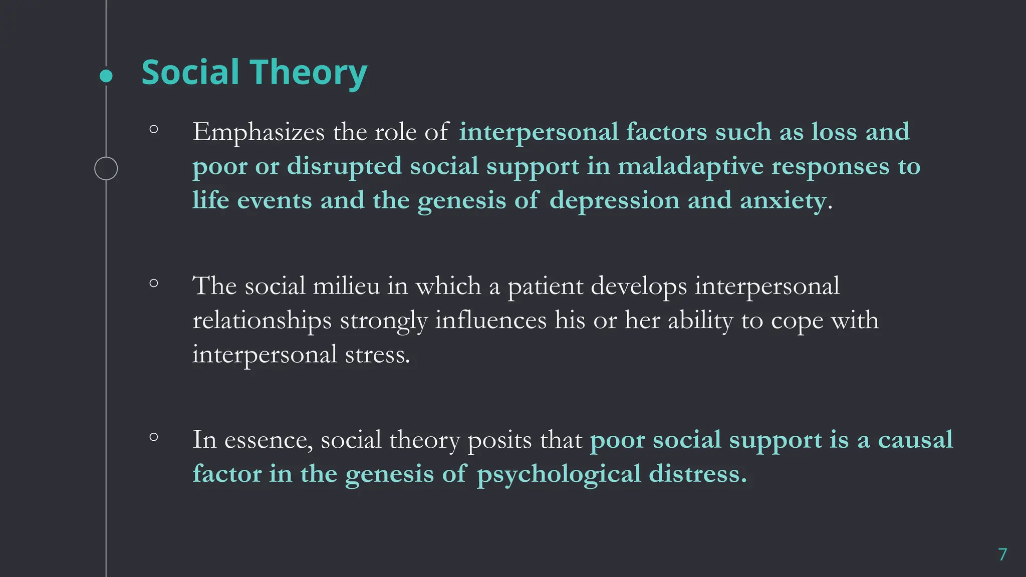 Social Theory
7
◦ Emphasizes the role of interpersonal factors such as loss and
poor or disrupted social support in maladaptive responses to
life events and the genesis of depression and anxiety.
◦ The social milieu in which a patient develops interpersonal
relationships strongly influences his or her ability to cope with
interpersonal stress.
◦ In essence, social theory posits that poor social support is a causal
factor in the genesis of psychological distress.
 