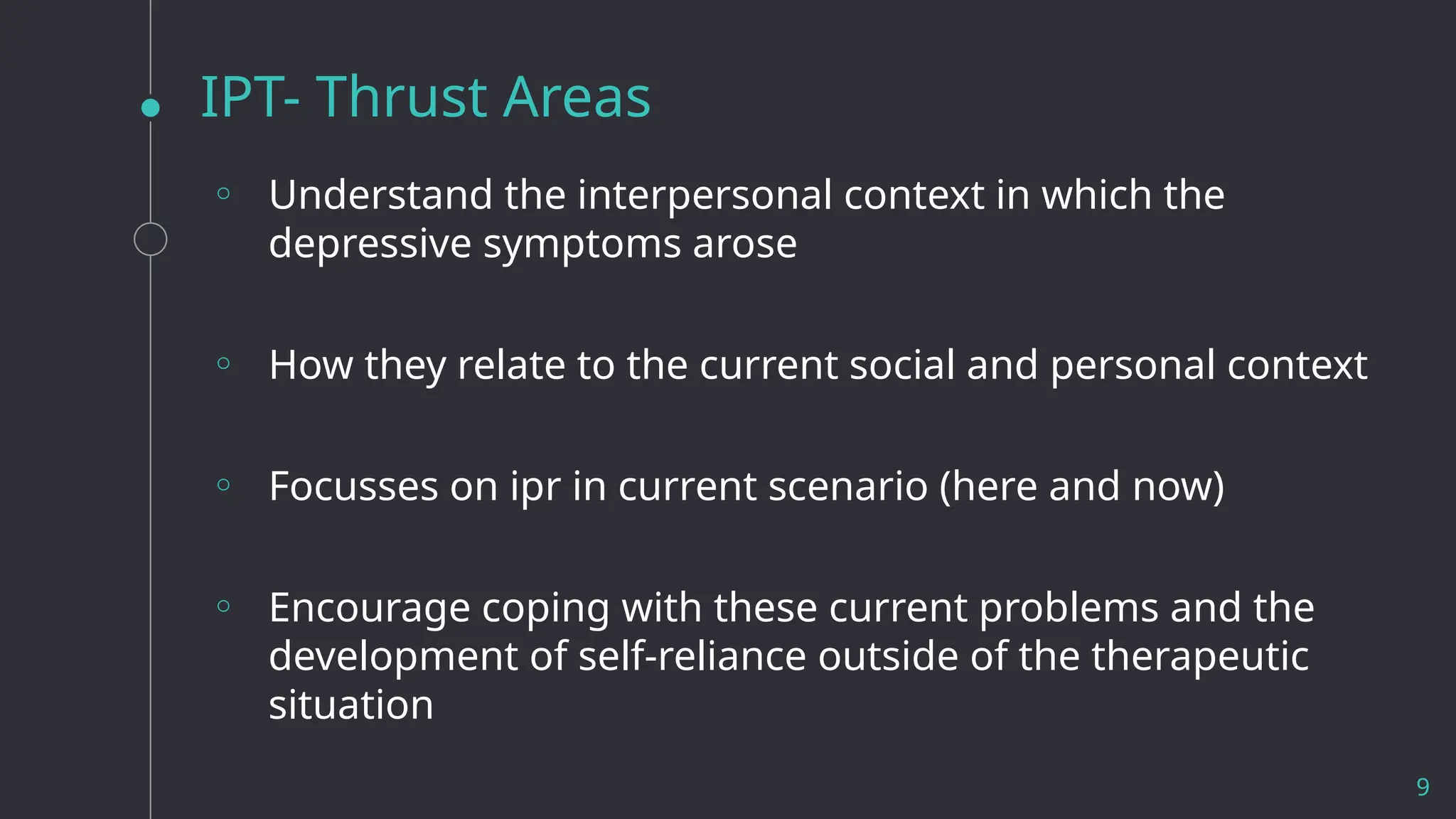 IPT- Thrust Areas
9
◦ Understand the interpersonal context in which the
depressive symptoms arose
◦ How they relate to the current social and personal context
◦ Focusses on ipr in current scenario (here and now)
◦ Encourage coping with these current problems and the
development of self-reliance outside of the therapeutic
situation
 