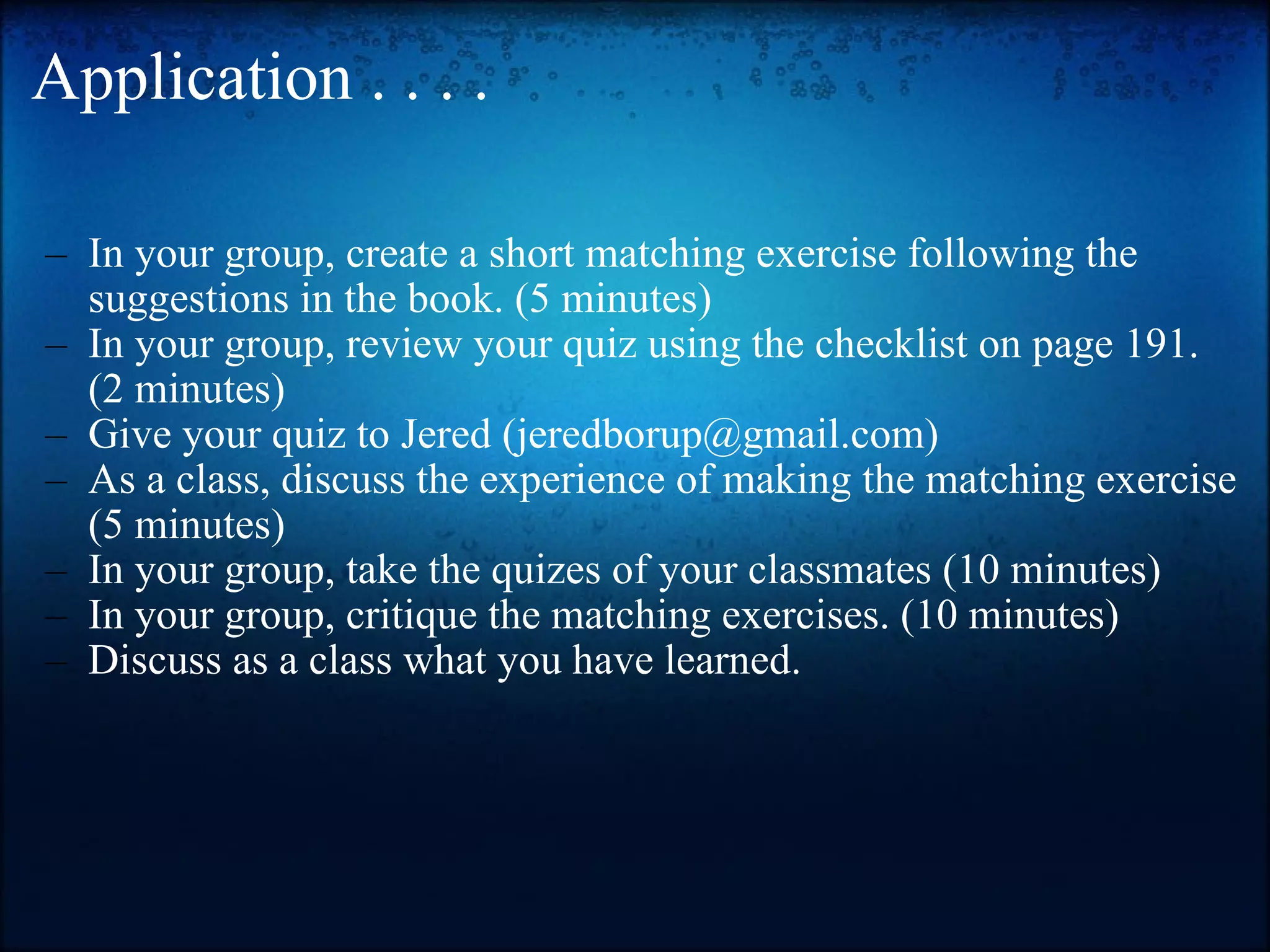 Application . . . . In your group, create a short matching exercise following the suggestions in the book. (5 minutes) In your group, review your quiz using the checklist on page 191. (2 minutes) Give your quiz to Jered (jeredborup@gmail.com) As a class, discuss the experience of making the matching exercise (5 minutes) In your group, take the quizes of your classmates (10 minutes) In your group, critique the matching exercises. (10 minutes) Discuss as a class what you have learned. 