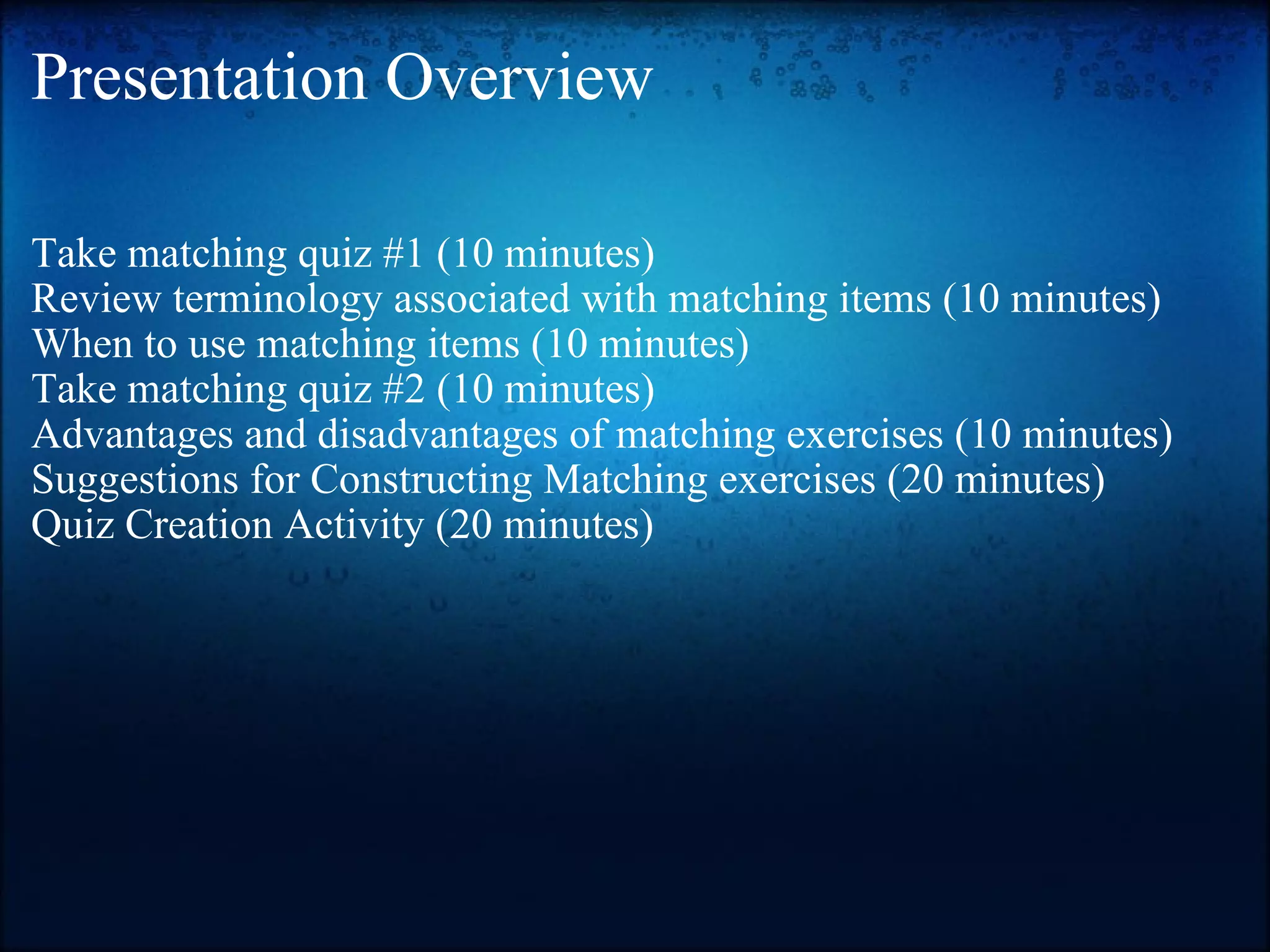 Presentation Overview Take matching quiz #1 (10 minutes) Review terminology associated with matching items (10 minutes) When to use matching items (10 minutes) Take matching quiz #2 (10 minutes) Advantages and disadvantages of matching exercises (10 minutes) Suggestions for Constructing Matching exercises (20 minutes) Quiz Creation Activity (20 minutes) 