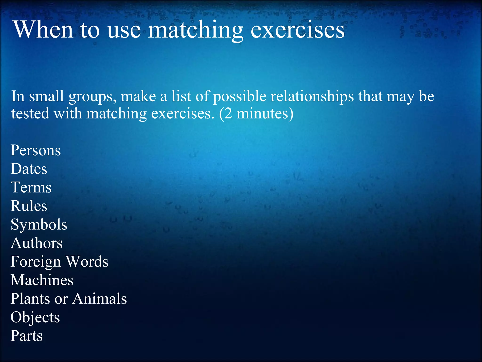 When to use matching exercises In small groups, make a list of possible relationships that may be tested with matching exercises. (2 minutes) Persons Dates Terms Rules Symbols Authors Foreign Words Machines Plants or Animals Objects Parts 