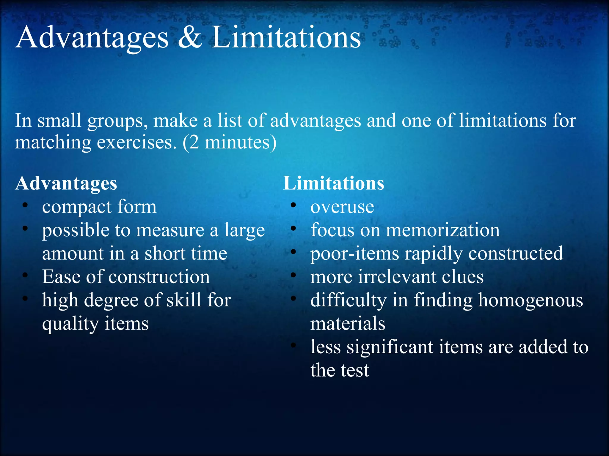 Advantages & Limitations In small groups, make a list of advantages and one of limitations for matching exercises. (2 minutes) Advantages compact form possible to measure a large amount in a short time Ease of construction high degree of skill for quality items Limitations overuse focus on memorization poor-items rapidly constructed more irrelevant clues difficulty in finding homogenous materials less significant items are added to the test 