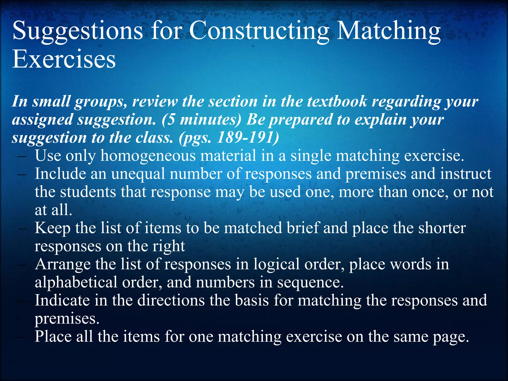 Suggestions for Constructing Matching Exercises In small groups, review the section in the textbook regarding your assigned suggestion. (5 minutes) Be prepared to explain your suggestion to the class. (pgs. 189-191) Use only homogeneous material in a single matching exercise. Include an unequal number of responses and premises and instruct the students that response may be used one, more than once, or not at all. Keep the list of items to be matched brief and place the shorter responses on the right Arrange the list of responses in logical order, place words in alphabetical order, and numbers in sequence. Indicate in the directions the basis for matching the responses and premises. Place all the items for one matching exercise on the same page. 