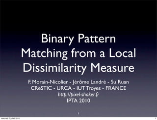 Binary Pattern
                          Matching from a Local
                          Dissimilarity Measure
                           F. Morain-Nicolier - Jérôme Landré - Su Ruan
                             CReSTIC - URCA - IUT Troyes - FRANCE
                                        http://pixel-shaker.fr
                                            IPTA 2010

                                                1
mercredi 7 juillet 2010                                                   1
 