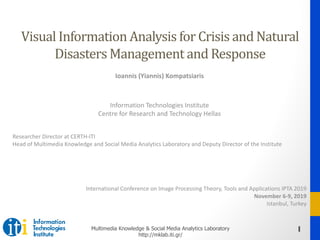 1Multimedia Knowledge & Social Media Analytics Laboratory
http://mklab.iti.gr/
Visual	Information	Analysis	for	Crisis	and	Natural	
Disasters	Management	and	Response
Ioannis (Yiannis) Kompatsiaris
Information Technologies Institute
Centre for Research and Technology Hellas
Researcher Director at CERTH-ITI
Head of Multimedia Knowledge and Social Media Analytics Laboratory and Deputy Director of the Institute
International Conference on Image Processing Theory, Tools and Applications IPTA 2019
November 6-9, 2019
Istanbul, Turkey
 