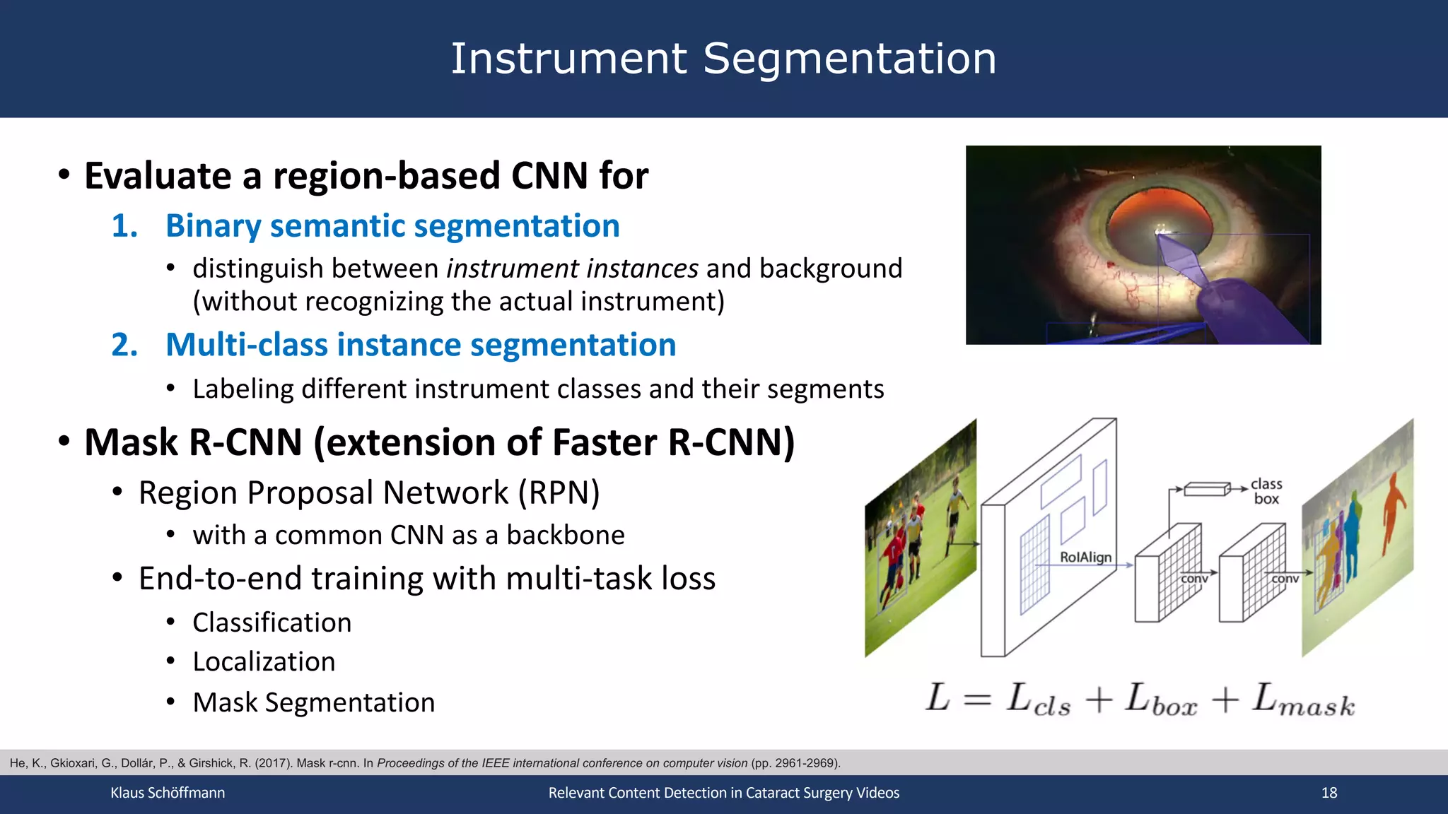 • Evaluate a region-based CNN for
1. Binary semantic segmentation
• distinguish between instrument instances and background
(without recognizing the actual instrument)
2. Multi-class instance segmentation
• Labeling different instrument classes and their segments
• Mask R-CNN (extension of Faster R-CNN)
• Region Proposal Network (RPN)
• with a common CNN as a backbone
• End-to-end training with multi-task loss
• Classification
• Localization
• Mask Segmentation
Instrument Segmentation
Klaus Schöffmann Relevant Content Detection in Cataract Surgery Videos 18
He, K., Gkioxari, G., Dollár, P., & Girshick, R. (2017). Mask r-cnn. In Proceedings of the IEEE international conference on computer vision (pp. 2961-2969).
 
