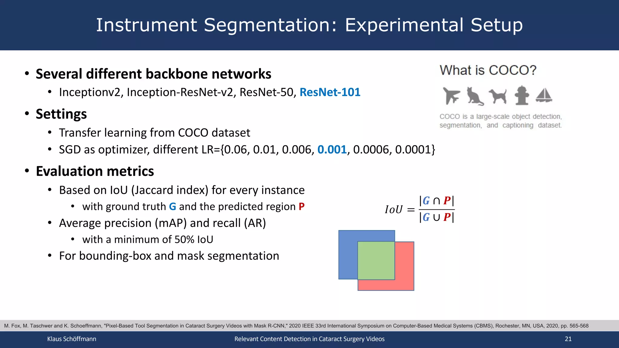 • Several different backbone networks
• Inceptionv2, Inception-ResNet-v2, ResNet-50, ResNet-101
• Settings
• Transfer learning from COCO dataset
• SGD as optimizer, different LR={0.06, 0.01, 0.006, 0.001, 0.0006, 0.0001}
• Evaluation metrics
• Based on IoU (Jaccard index) for every instance
• with ground truth G and the predicted region P
• Average precision (mAP) and recall (AR)
• with a minimum of 50% IoU
• For bounding-box and mask segmentation
Instrument Segmentation: Experimental Setup
Klaus Schöffmann Relevant Content Detection in Cataract Surgery Videos 21
𝐼𝑜𝑈 =
𝑮 ∩ 𝑷
𝑮 ∪ 𝑷
M. Fox, M. Taschwer and K. Schoeffmann, "Pixel-Based Tool Segmentation in Cataract Surgery Videos with Mask R-CNN," 2020 IEEE 33rd International Symposium on Computer-Based Medical Systems (CBMS), Rochester, MN, USA, 2020, pp. 565-568
 