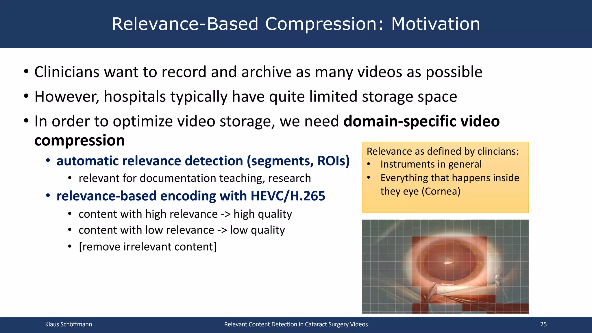 • Clinicians want to record and archive as many videos as possible
• However, hospitals typically have quite limited storage space
• In order to optimize video storage, we need domain-specific video
compression
• automatic relevance detection (segments, ROIs)
• relevant for documentation teaching, research
• relevance-based encoding with HEVC/H.265
• content with high relevance -> high quality
• content with low relevance -> low quality
• [remove irrelevant content]
Relevance-Based Compression: Motivation
Relevant Content Detection in Cataract Surgery Videos
Relevance as defined by clincians:
• Instruments in general
• Everything that happens inside
they eye (Cornea)
Klaus Schöffmann 25
 