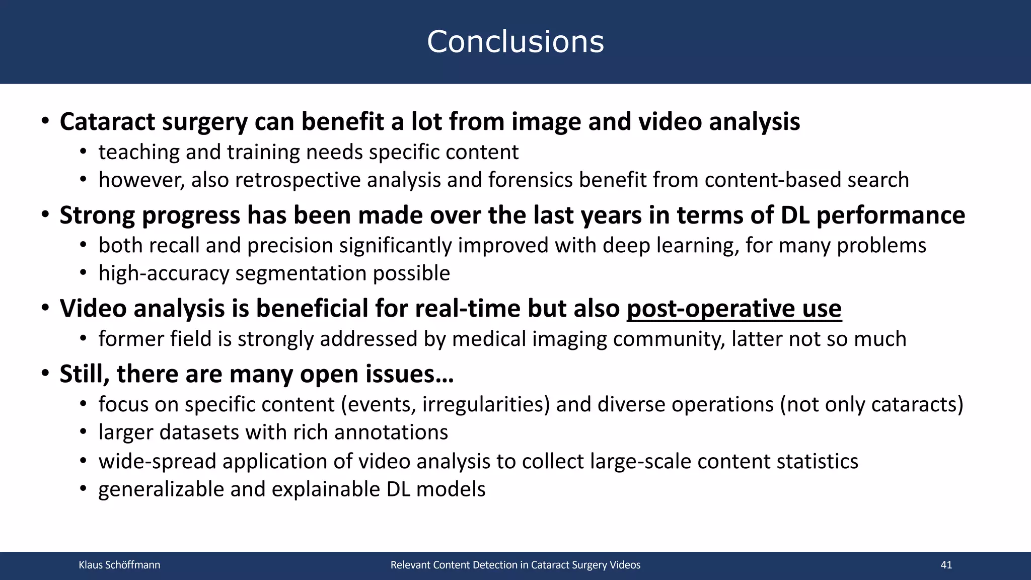• Cataract surgery can benefit a lot from image and video analysis
• teaching and training needs specific content
• however, also retrospective analysis and forensics benefit from content-based search
• Strong progress has been made over the last years in terms of DL performance
• both recall and precision significantly improved with deep learning, for many problems
• high-accuracy segmentation possible
• Video analysis is beneficial for real-time but also post-operative use
• former field is strongly addressed by medical imaging community, latter not so much
• Still, there are many open issues…
• focus on specific content (events, irregularities) and diverse operations (not only cataracts)
• larger datasets with rich annotations
• wide-spread application of video analysis to collect large-scale content statistics
• generalizable and explainable DL models
Conclusions
Relevant Content Detection in Cataract Surgery Videos
Klaus Schöffmann 41
 