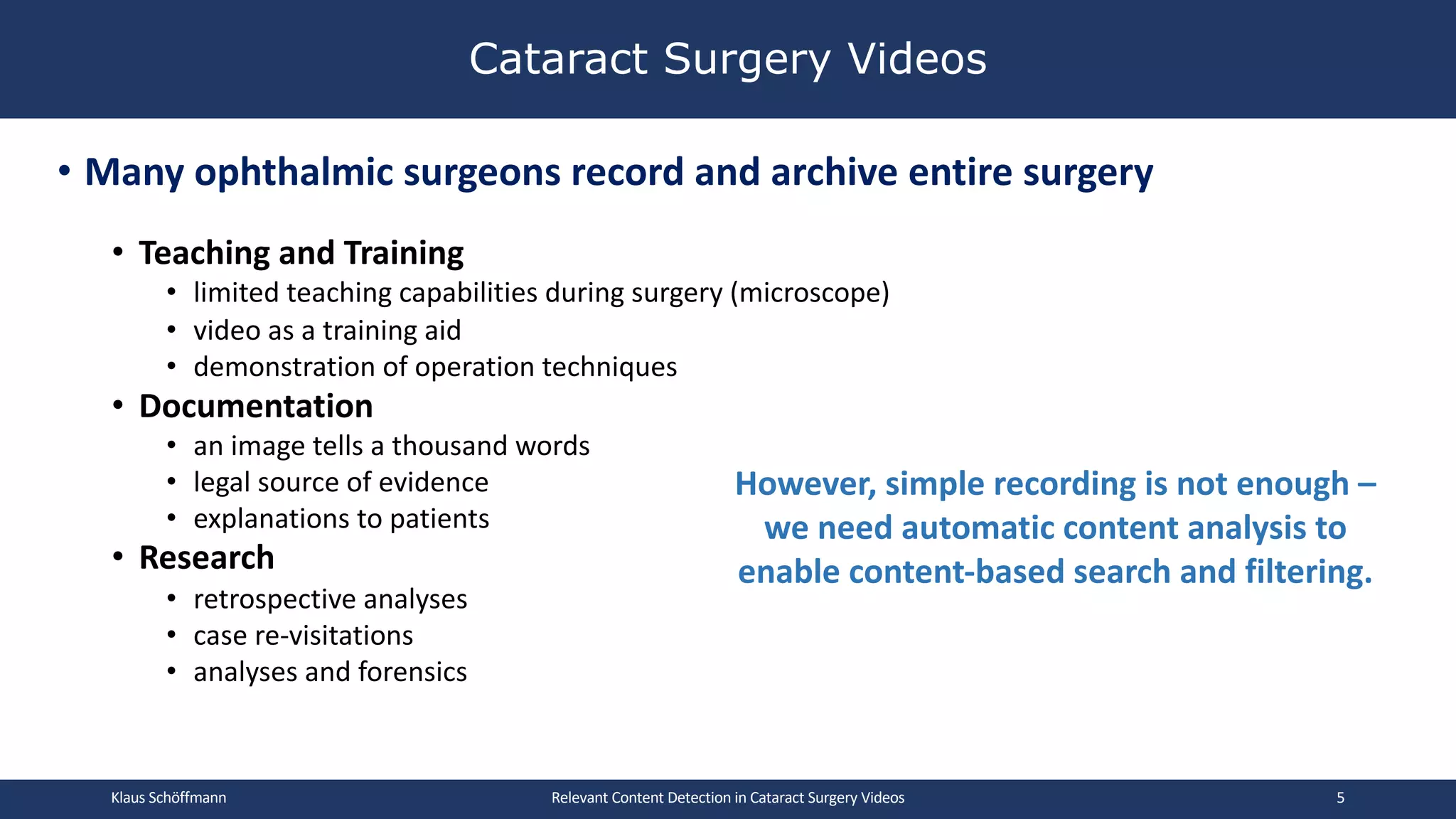 • Many ophthalmic surgeons record and archive entire surgery
• Teaching and Training
• limited teaching capabilities during surgery (microscope)
• video as a training aid
• demonstration of operation techniques
• Documentation
• an image tells a thousand words
• legal source of evidence
• explanations to patients
• Research
• retrospective analyses
• case re-visitations
• analyses and forensics
Cataract Surgery Videos
Relevant Content Detection in Cataract Surgery Videos
However, simple recording is not enough –
we need automatic content analysis to
enable content-based search and filtering.
Klaus Schöffmann 5
 