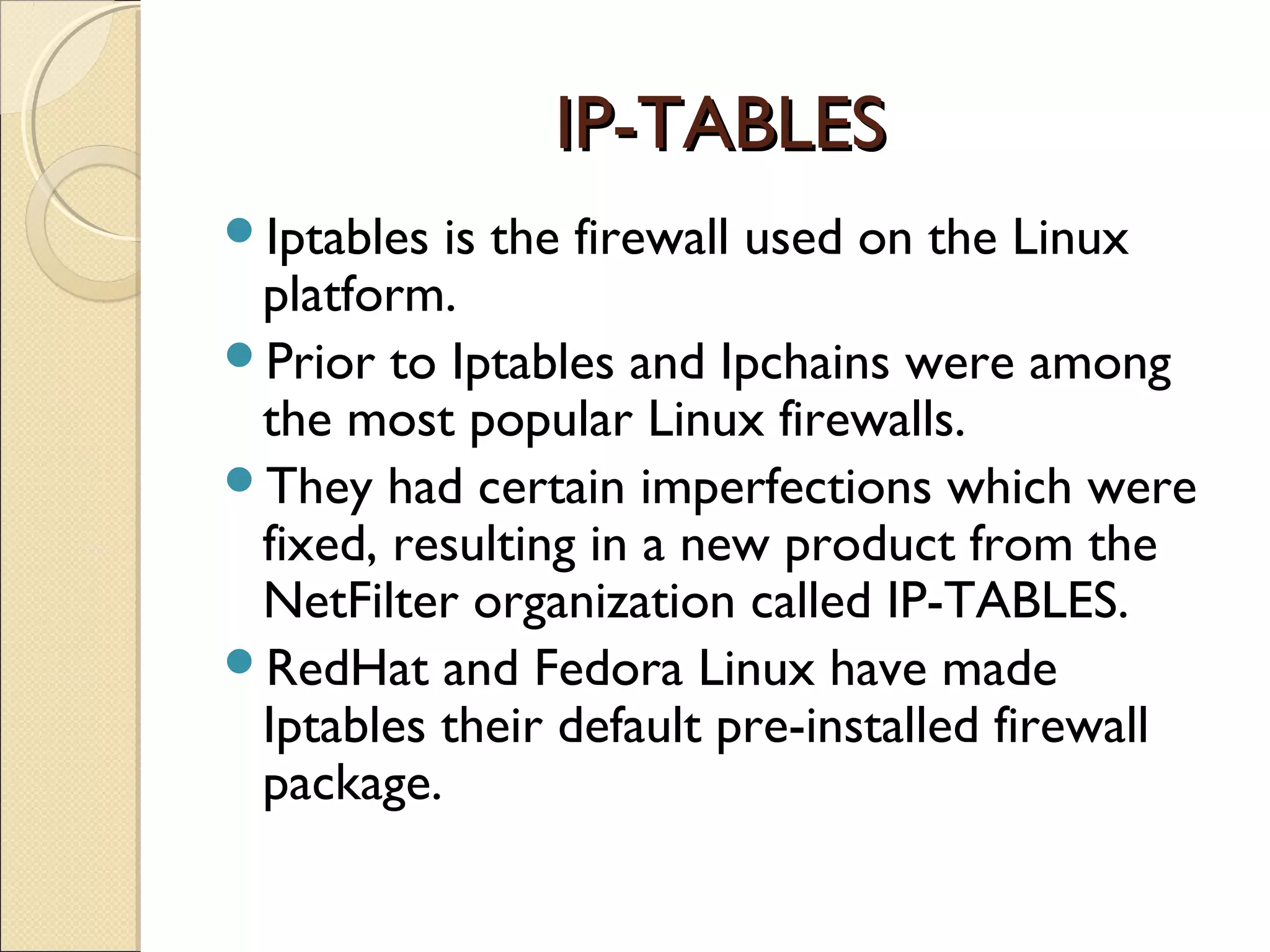 IP-TABLESIP-TABLES
Iptables is the firewall used on the Linux
platform.
Prior to Iptables and Ipchains were among
the most popular Linux firewalls.
They had certain imperfections which were
fixed, resulting in a new product from the
NetFilter organization called IP-TABLES.
RedHat and Fedora Linux have made
Iptables their default pre-installed firewall
package.
 