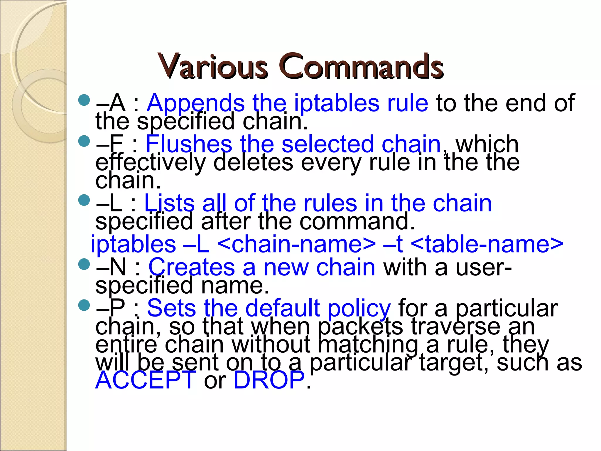 Various CommandsVarious Commands
–A : Appends the iptables rule to the end of
the specified chain.
–F : Flushes the selected chain, which
effectively deletes every rule in the the
chain.
–L : Lists all of the rules in the chain
specified after the command.
iptables –L <chain-name> –t <table-name>
–N : Creates a new chain with a user-
specified name.
–P : Sets the default policy for a particular
chain, so that when packets traverse an
entire chain without matching a rule, they
will be sent on to a particular target, such as
ACCEPT or DROP.
 