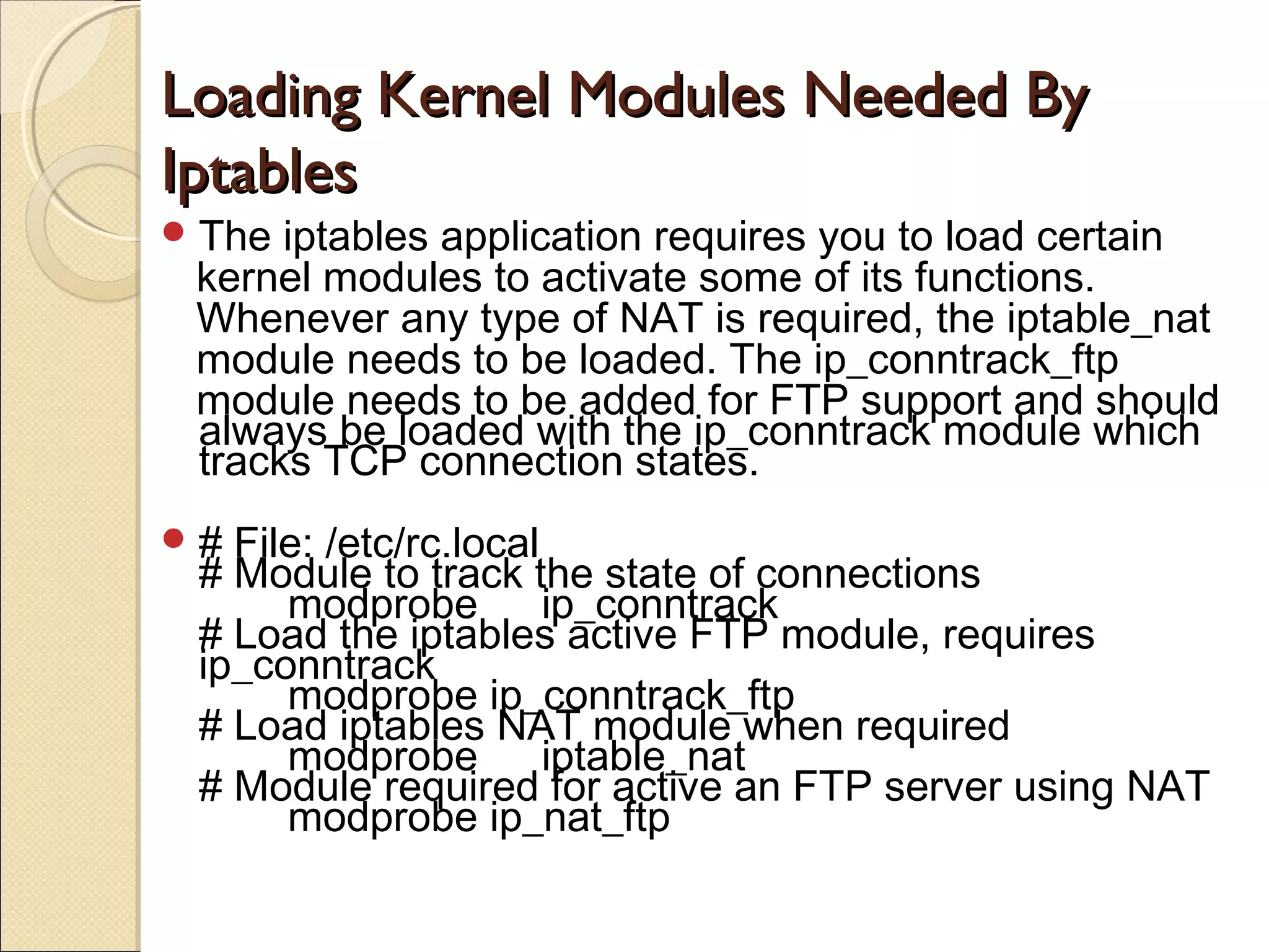 Loading Kernel Modules Needed ByLoading Kernel Modules Needed By
IptablesIptables
The iptables application requires you to load certain
kernel modules to activate some of its functions.
Whenever any type of NAT is required, the iptable_nat
module needs to be loaded. The ip_conntrack_ftp
module needs to be added for FTP support and should
always be loaded with the ip_conntrack module which
tracks TCP connection states.
# File: /etc/rc.local
# Module to track the state of connections
modprobe ip_conntrack
# Load the iptables active FTP module, requires
ip_conntrack
modprobe ip_conntrack_ftp
# Load iptables NAT module when required
modprobe iptable_nat
# Module required for active an FTP server using NAT
modprobe ip_nat_ftp
 