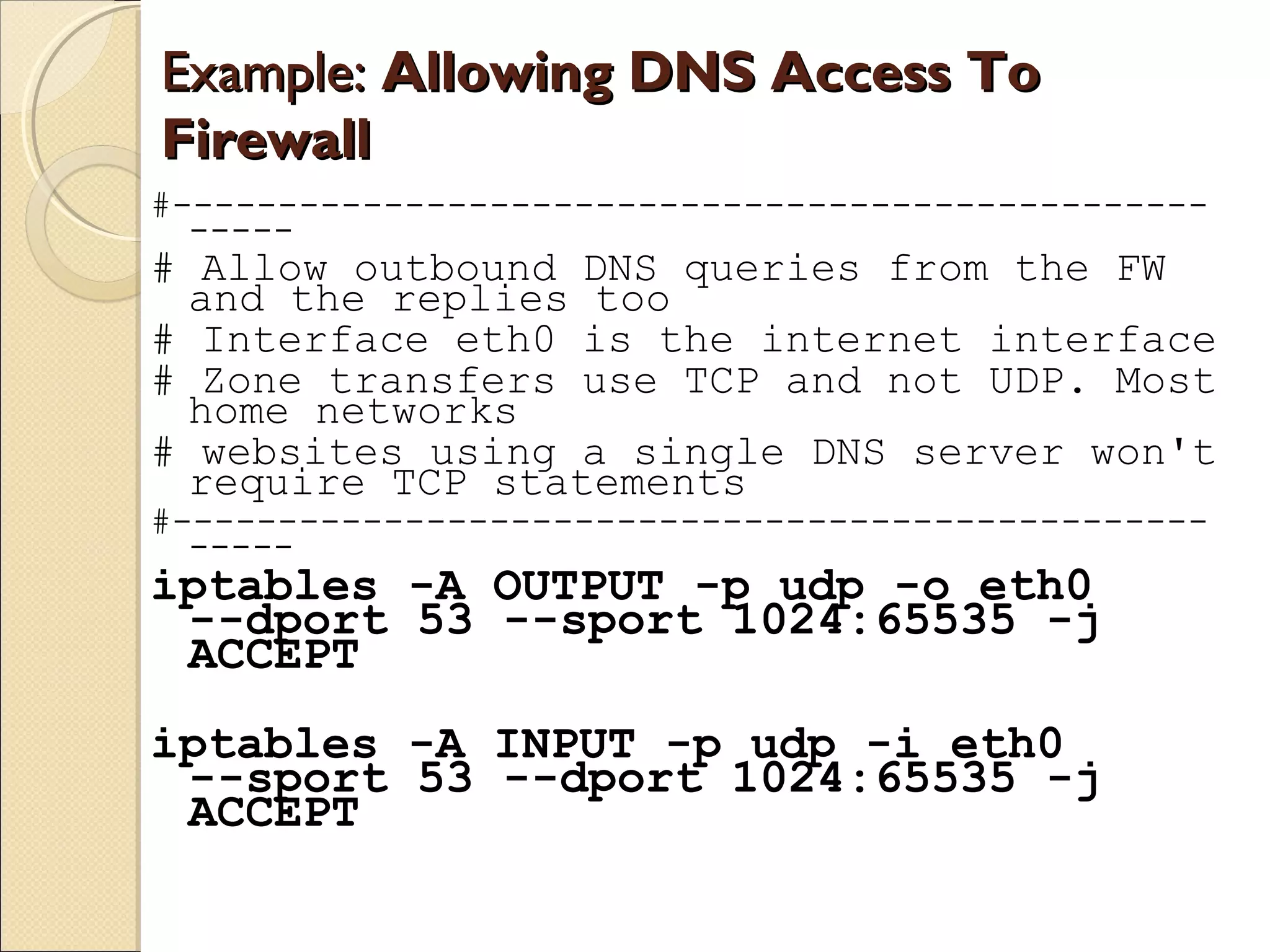 Example:Example: Allowing DNS Access ToAllowing DNS Access To
FirewallFirewall
#-------------------------------------------------
-----
# Allow outbound DNS queries from the FW
and the replies too
# Interface eth0 is the internet interface
# Zone transfers use TCP and not UDP. Most
home networks
# websites using a single DNS server won't
require TCP statements
#-------------------------------------------------
-----
iptables -A OUTPUT -p udp -o eth0
--dport 53 --sport 1024:65535 -j
ACCEPT
iptables -A INPUT -p udp -i eth0
--sport 53 --dport 1024:65535 -j
ACCEPT
 
