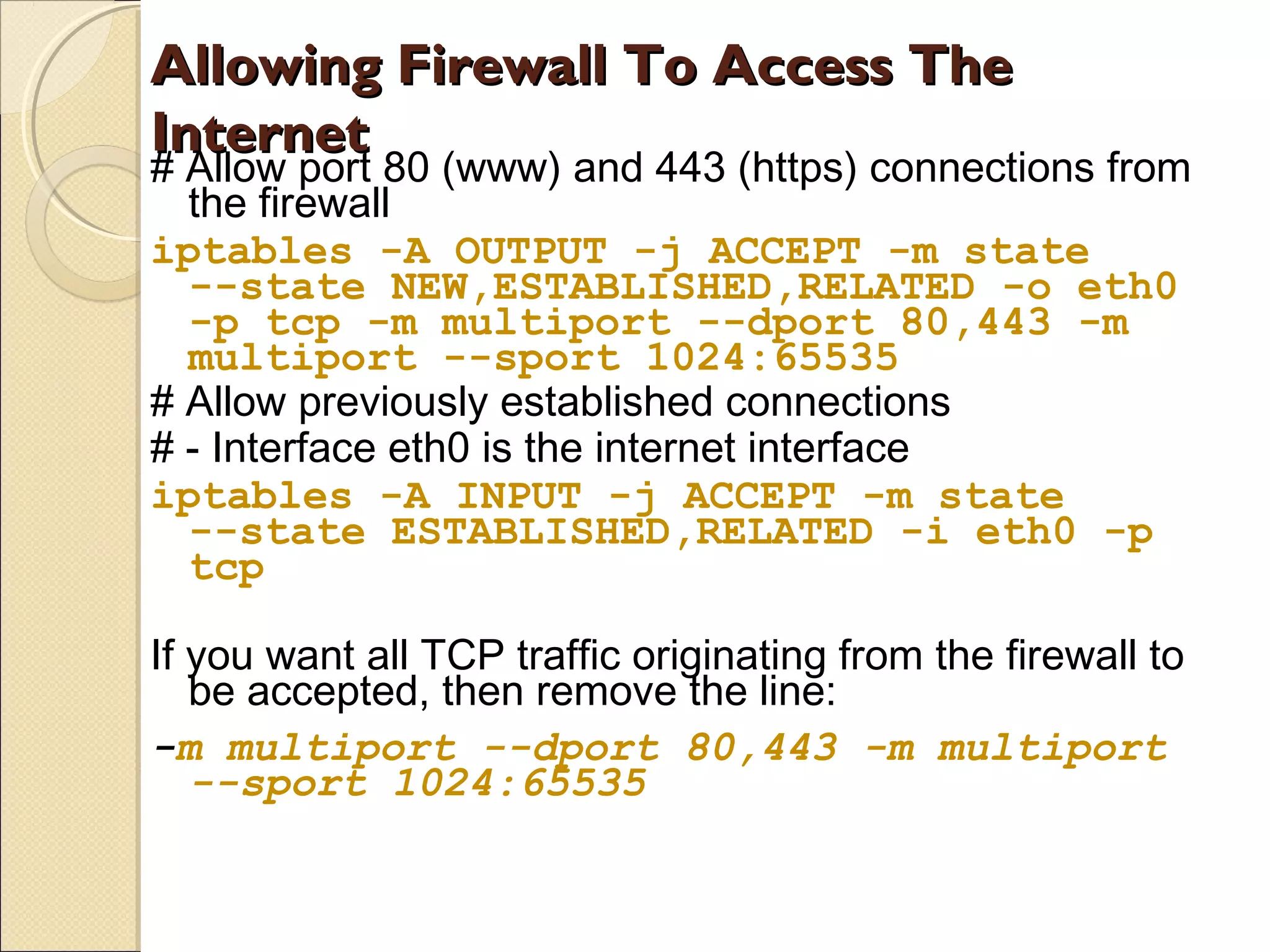 Allowing Firewall To Access TheAllowing Firewall To Access The
InternetInternet
# Allow port 80 (www) and 443 (https) connections from
the firewall
iptables -A OUTPUT -j ACCEPT -m state
--state NEW,ESTABLISHED,RELATED -o eth0
-p tcp -m multiport --dport 80,443 -m
multiport --sport 1024:65535
# Allow previously established connections
# - Interface eth0 is the internet interface
iptables -A INPUT -j ACCEPT -m state
--state ESTABLISHED,RELATED -i eth0 -p
tcp
If you want all TCP traffic originating from the firewall to
be accepted, then remove the line:
-m multiport --dport 80,443 -m multiport
--sport 1024:65535
 