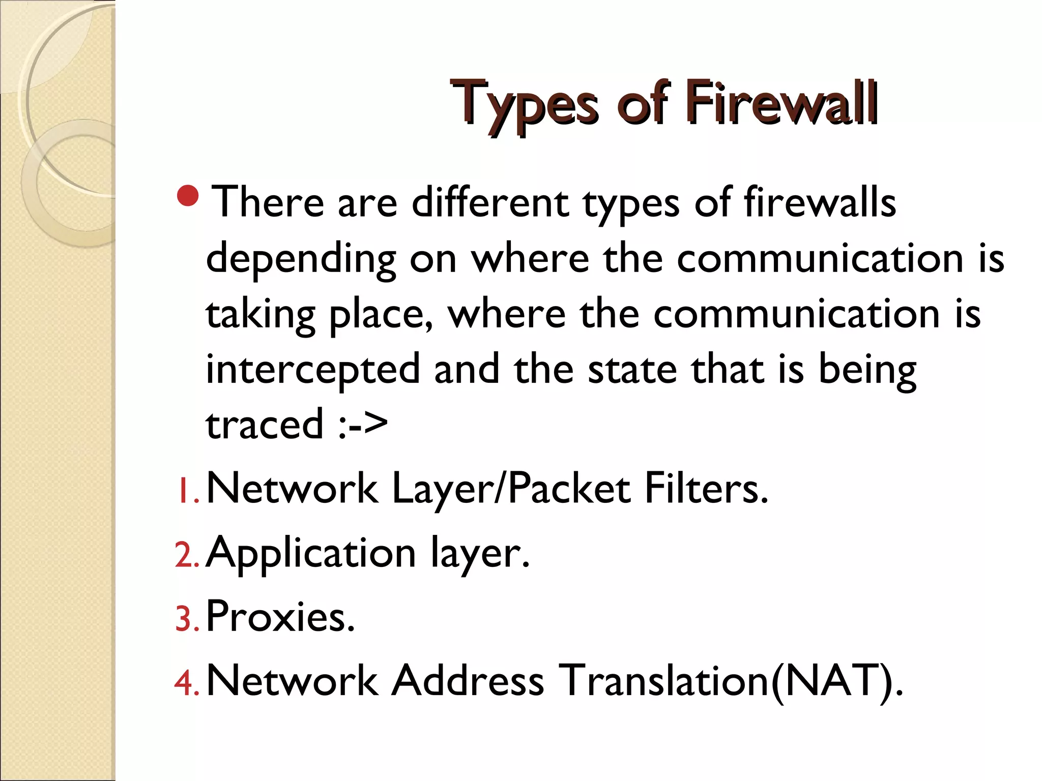 Types of FirewallTypes of Firewall
There are different types of firewalls
depending on where the communication is
taking place, where the communication is
intercepted and the state that is being
traced :->
1.Network Layer/Packet Filters.
2.Application layer.
3.Proxies.
4.Network Address Translation(NAT).
 