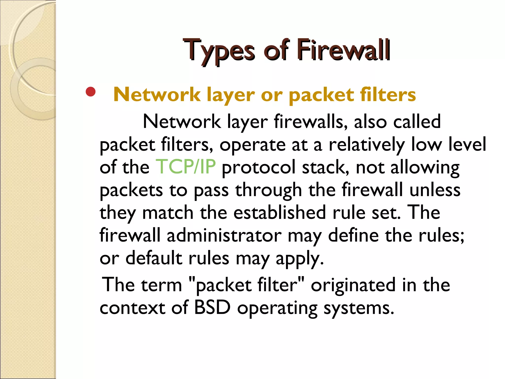 Types of FirewallTypes of Firewall
 Network layer or packet filters
Network layer firewalls, also called
packet filters, operate at a relatively low level
of the TCP/IP protocol stack, not allowing
packets to pass through the firewall unless
they match the established rule set. The
firewall administrator may define the rules;
or default rules may apply.
The term "packet filter" originated in the
context of BSD operating systems.
 