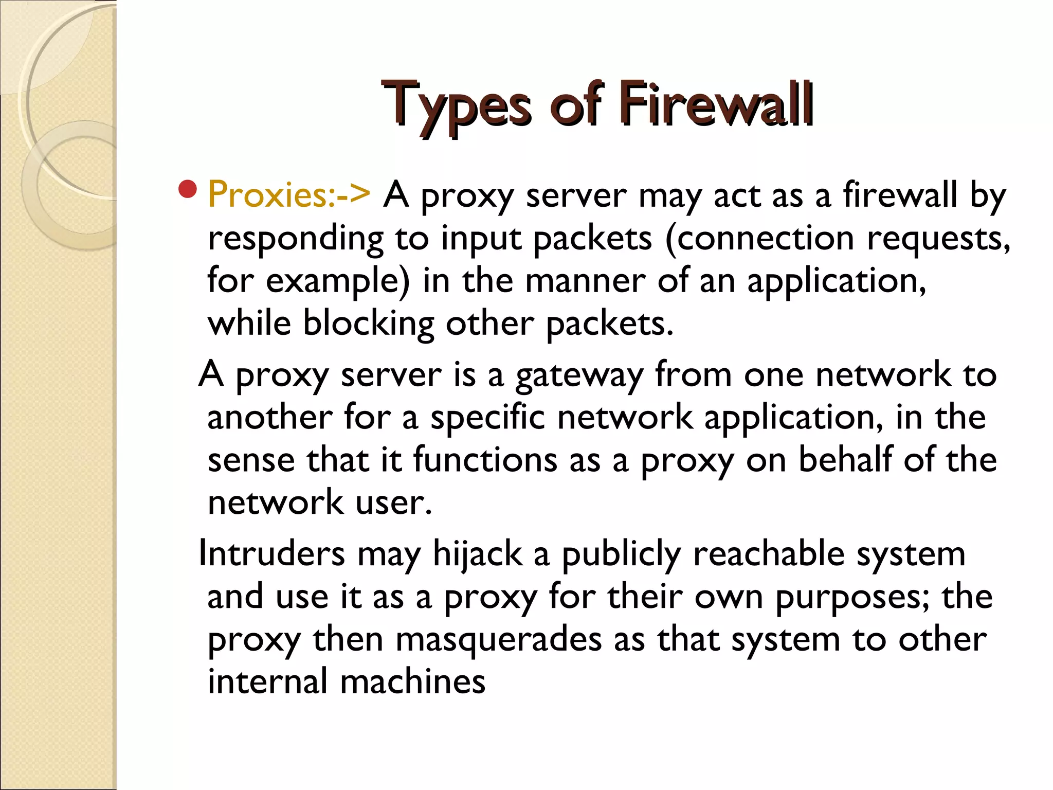 Types of FirewallTypes of Firewall
Proxies:-> A proxy server may act as a firewall by
responding to input packets (connection requests,
for example) in the manner of an application,
while blocking other packets.
A proxy server is a gateway from one network to
another for a specific network application, in the
sense that it functions as a proxy on behalf of the
network user.
Intruders may hijack a publicly reachable system
and use it as a proxy for their own purposes; the
proxy then masquerades as that system to other
internal machines
 