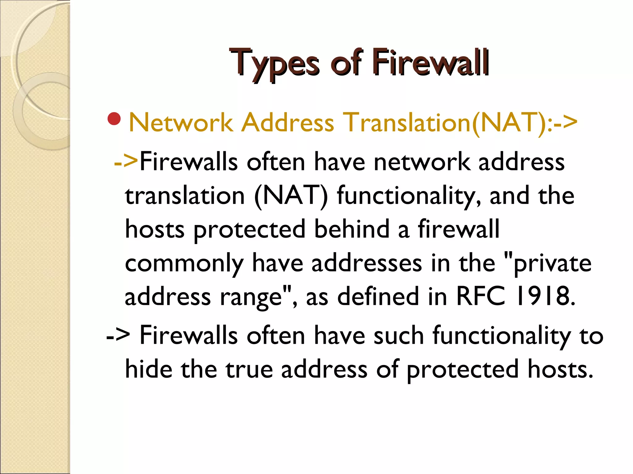 Types of FirewallTypes of Firewall
Network Address Translation(NAT):->
->Firewalls often have network address
translation (NAT) functionality, and the
hosts protected behind a firewall
commonly have addresses in the "private
address range", as defined in RFC 1918.
-> Firewalls often have such functionality to
hide the true address of protected hosts.
 