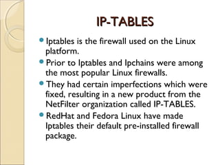 IP-TABLESIP-TABLES
Iptables is the firewall used on the Linux
platform.
Prior to Iptables and Ipchains were among
the most popular Linux firewalls.
They had certain imperfections which were
fixed, resulting in a new product from the
NetFilter organization called IP-TABLES.
RedHat and Fedora Linux have made
Iptables their default pre-installed firewall
package.
 