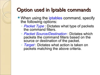 Option used in Iptable commandsOption used in Iptable commands
When using the iptables command, specify
the following options:
◦ Packet Type : Dictates what type of packets
the command filters.
◦ Packet Source/Destination : Dictates which
packets the command filters based on the
source or destination of the packet.
◦ Target : Dictates what action is taken on
packets matching the above criteria.
 
