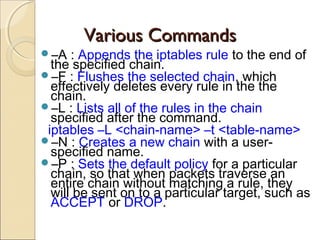 Various CommandsVarious Commands
–A : Appends the iptables rule to the end of
the specified chain.
–F : Flushes the selected chain, which
effectively deletes every rule in the the
chain.
–L : Lists all of the rules in the chain
specified after the command.
iptables –L <chain-name> –t <table-name>
–N : Creates a new chain with a user-
specified name.
–P : Sets the default policy for a particular
chain, so that when packets traverse an
entire chain without matching a rule, they
will be sent on to a particular target, such as
ACCEPT or DROP.
 