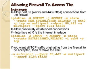 Allowing Firewall To Access TheAllowing Firewall To Access The
InternetInternet
# Allow port 80 (www) and 443 (https) connections from
the firewall
iptables -A OUTPUT -j ACCEPT -m state
--state NEW,ESTABLISHED,RELATED -o eth0
-p tcp -m multiport --dport 80,443 -m
multiport --sport 1024:65535
# Allow previously established connections
# - Interface eth0 is the internet interface
iptables -A INPUT -j ACCEPT -m state
--state ESTABLISHED,RELATED -i eth0 -p
tcp
If you want all TCP traffic originating from the firewall to
be accepted, then remove the line:
-m multiport --dport 80,443 -m multiport
--sport 1024:65535
 
