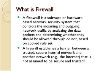 What is FirewallWhat is Firewall
 A firewall is a software or hardware-
based network security system that
controls the incoming and outgoing
network traffic by analyzing the data
packets and determining whether they
should be allowed through or not, based
on applied rule set.
 A firewall establishes a barrier between a
trusted, secure internal network and
another network (e.g., the Internet) that is
not assumed to be secure and trusted.[
 