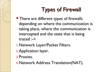 Types of FirewallTypes of Firewall
There are different types of firewalls
depending on where the communication is
taking place, where the communication is
intercepted and the state that is being
traced :->
1.Network Layer/Packet Filters.
2.Application layer.
3.Proxies.
4.Network Address Translation(NAT).
 
