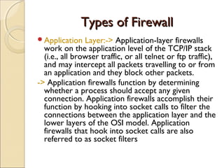 Types of FirewallTypes of Firewall
Application Layer:-> Application-layer firewalls
work on the application level of the TCP/IP stack
(i.e., all browser traffic, or all telnet or ftp traffic),
and may intercept all packets travelling to or from
an application and they block other packets.
-> Application firewalls function by determining
whether a process should accept any given
connection. Application firewalls accomplish their
function by hooking into socket calls to filter the
connections between the application layer and the
lower layers of the OSI model. Application
firewalls that hook into socket calls are also
referred to as socket filters
 
