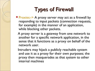 Types of FirewallTypes of Firewall
Proxies:-> A proxy server may act as a firewall by
responding to input packets (connection requests,
for example) in the manner of an application,
while blocking other packets.
A proxy server is a gateway from one network to
another for a specific network application, in the
sense that it functions as a proxy on behalf of the
network user.
Intruders may hijack a publicly reachable system
and use it as a proxy for their own purposes; the
proxy then masquerades as that system to other
internal machines
 