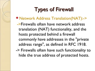 Types of FirewallTypes of Firewall
Network Address Translation(NAT):->
->Firewalls often have network address
translation (NAT) functionality, and the
hosts protected behind a firewall
commonly have addresses in the "private
address range", as defined in RFC 1918.
-> Firewalls often have such functionality to
hide the true address of protected hosts.
 