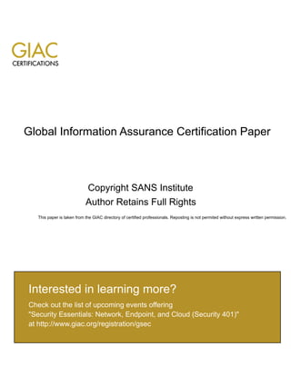 Global Information Assurance Certification Paper
Copyright SANS Institute
Author Retains Full Rights
This paper is taken from the GIAC directory of certified professionals. Reposting is not permited without express written permission.
Interested in learning more?
Check out the list of upcoming events offering
"Security Essentials: Network, Endpoint, and Cloud (Security 401)"
at http://www.giac.org/registration/gsec
 