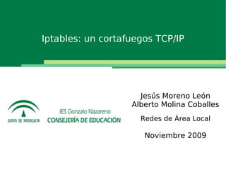 Presentación de una novedad

       Iptables: un cortafuegos TCP/IP




                                Jesús Moreno León
                              Alberto Molina Coballes
                                Redes de Área Local

                                 Noviembre 2009
 
