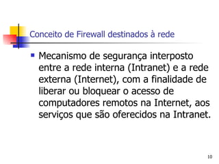 Conceito de Firewall destinados à rede Mecanismo de segurança interposto entre a rede interna (Intranet) e a rede externa (Internet), com a finalidade de liberar ou bloquear o acesso de computadores remotos na Internet, aos serviços que são oferecidos na Intranet. 
