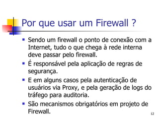 Sendo um firewall o ponto de conexão com a Internet, tudo o que chega à rede interna deve passar pelo firewall. É responsável pela aplicação de regras de segurança.  E em alguns casos pela autenticação de usuários via Proxy, e pela geração de logs do  tráfego para auditoria. São mecanismos obrigatórios em projeto de Firewall. Por que usar um Firewall ? 
