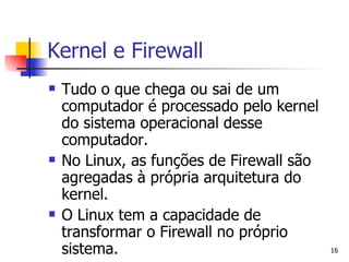 Kernel e Firewall Tudo o que chega ou sai de um computador é processado pelo kernel do sistema operacional desse computador. No Linux, as funções de Firewall são agregadas à própria arquitetura do kernel. O Linux tem a capacidade de transformar o Firewall no próprio sistema.  
