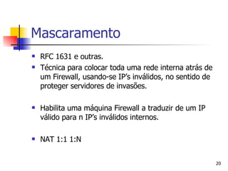 Mascaramento RFC 1631 e outras. Técnica para colocar toda uma rede interna atrás de um Firewall, usando-se IP’s inválidos, no sentido de proteger servidores de invasões. Habilita uma máquina Firewall a traduzir de um IP válido para n IP’s inválidos internos. NAT 1:1 1:N 