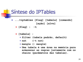 Síntese do IPTables ...>iptables [flag] [tabela] [comando]  [ação] [alvo] [flag] :  -t [tabela] :  filter (tabela padrão, default) nat  (-t nat) mangle (- mangle) Uma tabela é uma área na memória para armazenar as regras juntamente com os chains (parâmetros das tabelas). 