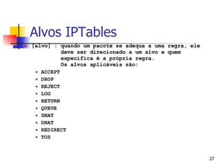 Alvos IPTables [alvo] : quando um pacote se adequa a uma regra, ele   deve ser direcionado a um alvo e quem    especifica é a própria regra.    Os alvos aplicáveis são: ACCEPT DROP REJECT LOG RETURN QUEUE SNAT DNAT REDIRECT TOS 
