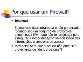 Por que usar um Firewall?  Internet É uma rede descentralizada e não gerenciada, rodando sob um conjunto de protocolos denominada IPv4, que não foi projetada para assegurar a integridade/confidencialidade das informações e controles de acesso. Intranets? Será que o acesso não pode ser proveniente de “dentro de casa”? 