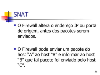 SNAT O Firewall altera o endereço IP ou porta de origem, antes dos pacotes serem enviados. O Firewall pode enviar um pacote do host “A” ao host “B” e informar ao host “B” que tal pacote foi enviado pelo host “C”. 
