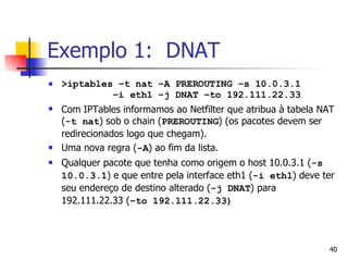 Exemplo 1:  DNAT >iptables –t nat –A PREROUTING –s 10.0.3.1    –i eth1 –j DNAT –to 192.111.22.33 Com IPTables informamos ao Netfilter que atribua à tabela NAT ( -t nat ) sob o chain ( PREROUTING ) (os pacotes devem ser redirecionados logo que chegam). Uma nova regra ( -A ) ao fim da lista. Qualquer pacote que tenha como origem o host 10.0.3.1 ( -s 10.0.3.1 ) e que entre pela interface eth1 ( -i eth1 ) deve ter seu endereço de destino alterado ( -j DNAT ) para 192.111.22.33 ( –to 192.111.22.33) 