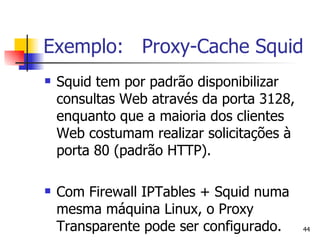 Exemplo:  Proxy-Cache Squid Squid tem por padrão disponibilizar consultas Web através da porta 3128, enquanto que a maioria dos clientes Web costumam realizar solicitações à porta 80 (padrão HTTP). Com Firewall IPTables + Squid numa mesma máquina Linux, o Proxy Transparente pode ser configurado.  