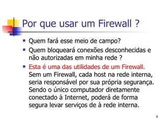 Quem fará esse meio de campo? Quem bloqueará conexões desconhecidas e não autorizadas em minha rede ? Esta é uma das utilidades de um Firewall.  Sem um Firewall, cada host na rede interna, seria responsável por sua própria segurança. Sendo o único computador diretamente conectado à Internet, poderá de forma segura levar serviços de à rede interna. Por que usar um Firewall ? 