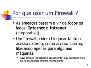 As ameaças passam a vir de todos os lados:  Internet  e  Intranet  (corporativa). Um firewall poderá bloquear tanto o acesso externo, como acesso interno, liberando apenas para algumas máquinas. Aqui entra o “funcionário descontente” que recebe menos ou foi mandando embora injustamente Por que usar um Firewall ? 