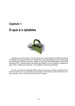 Capítulo 1
O que é o Iptables
O Iptables é uma ferramenta a nível de usuário que manipula tabelas do Netﬁlter através de
comparação de regras para saber se um pacote tem ou não permissão de passar, também pode
ser utilizado para modiﬁcar e monitorar o tráfego da rede, fazer NAT (Masquerading, Source NAT,
Destination NAT), redirecionamento de pacotes que chegam e saem do sistema, contagem de
bytes, dividir o tráfego entre máquinas , criar proteções e outras potencialidades.
O curso, com base na distribuição Debian, possui uma semana, começa na segunda-feira e
termina no domingo. Todo o conteúdo do curso estará visível somente a partir da data de início.
Para começar o curso, você deve ler o Guia do aluno a seguir.
20
 