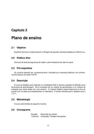 Capítulo 2
Plano de ensino
2.1 Objetivo
Qualiﬁcar técnicos à implementarem a ﬁltragem de pacotes utilizando iptables em GNU/Linux.
2.2 Público Alvo
Técnicos da área de segurança de redes e administradores de rede em geral
2.3 Pré-requisitos
Os usuários deverão ser, necessariamente, indicados por empresas públicas e ter conheci-
mentos básicos de redes TCP/IP.
2.4 Descrição
O curso de Iptables será realizado na modalidade EAD e utilizará a plataforma Moodle como
ferramenta de aprendizagem. Ele é composto de um módulo de aprendizado e um módulo de
avaliação que serão dados em uma semana. O material didático estará disponível on-line de
acordo com as datas pré-estabelecidas no calendário. A versão utilizada para o Iptables será a
1.2.11.
2.5 Metodologia
O curso está dividido da seguinte maneira:
2.6 Cronograma
Duração Descrição do módulo
1 Semana Introdução, Filtragem de pacotes
21
 